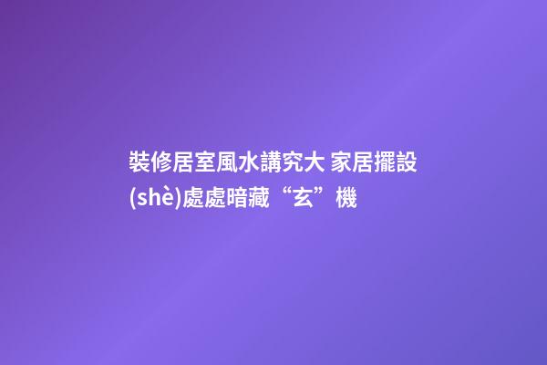 裝修居室風水講究大 家居擺設(shè)處處暗藏“玄”機